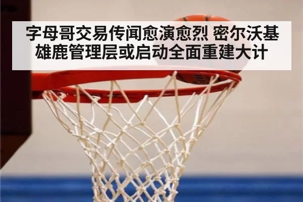 字母哥交易传闻愈演愈烈 密尔沃基雄鹿管理层或启动全面重建大计