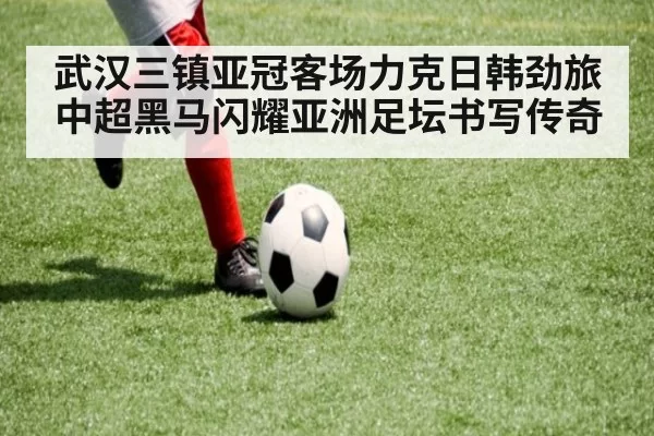 武汉三镇亚冠客场力克日韩劲旅中超黑马闪耀亚洲足坛书写传奇