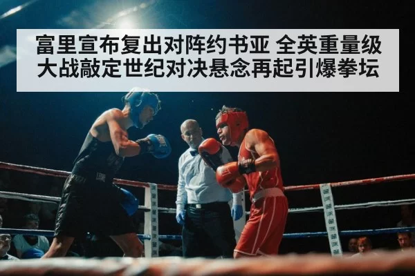 富里宣布复出对阵约书亚 全英重量级大战敲定世纪对决悬念再起引爆拳坛